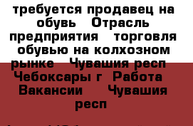 требуется продавец на обувь › Отрасль предприятия ­ торговля обувью на колхозном рынке - Чувашия респ., Чебоксары г. Работа » Вакансии   . Чувашия респ.